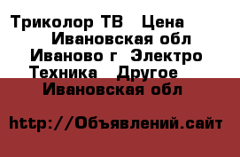 Триколор ТВ › Цена ­ 7 000 - Ивановская обл., Иваново г. Электро-Техника » Другое   . Ивановская обл.